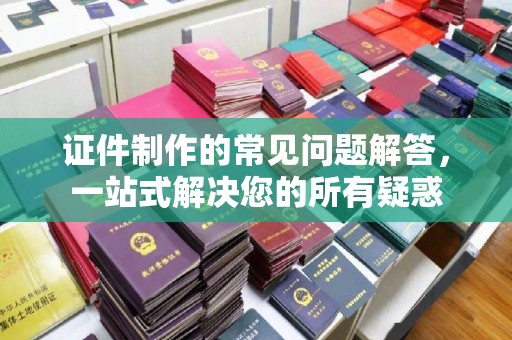 岚县证件制作的常见问题解答，一站式解决您的所有疑惑